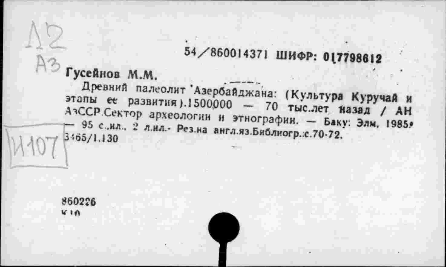 ﻿54/860014371 ШИФР: 0(7798612
Гусейнов М.М.	..____
Древний палеолит’Азербайджана: (Культура Куручай и этапы ее развития ). 1500,000 — 70 тыс.лет назад / АН АзССР Сектор археологии и этнографии. — Баку: Элм, 1985.»
— 95 с .ил.. 2 л.ил,- Рез.на англ.яз.Библиогр.х.70-72.
O'ää/U30
860226